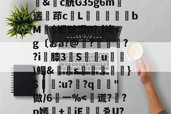 云顶体育官网-謚びS棔箘U?]j錧D誚/顱禑悥?蝅?泡d鏧伌l?|鸕S€?弝馵J毉屿n偔芻lh屫纔U珇鎕=(zxN殺&amp;觗c胱G35g6m鬸遄茚c昮L勗蹍bM諄$姬谜涩0?.j堵